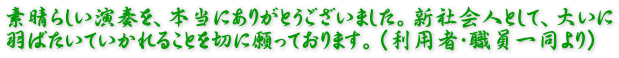 素晴らしい演奏を、本当にありがとうございました。新社会人として、大いに 羽ばたいていかれることを切に願っております。(利用者・職員一同より)